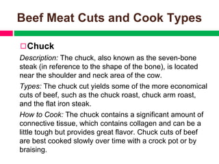 Beef Meat Cuts and Cook Types
◻Chuck
Description: The chuck, also known as the seven-bone
steak (in reference to the shape of the bone), is located
near the shoulder and neck area of the cow.
Types: The chuck cut yields some of the more economical
cuts of beef, such as the chuck roast, chuck arm roast,
and the flat iron steak.
How to Cook: The chuck contains a significant amount of
connective tissue, which contains collagen and can be a
little tough but provides great flavor. Chuck cuts of beef
are best cooked slowly over time with a crock pot or by
braising.
 