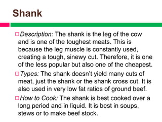 Shank
◻Description: The shank is the leg of the cow
and is one of the toughest meats. This is
because the leg muscle is constantly used,
creating a tough, sinewy cut. Therefore, it is one
of the less popular but also one of the cheapest.
◻Types: The shank doesn’t yield many cuts of
meat, just the shank or the shank cross cut. It is
also used in very low fat ratios of ground beef.
◻How to Cook: The shank is best cooked over a
long period and in liquid. It is best in soups,
stews or to make beef stock.
 