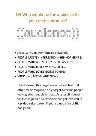 Q4 Who would be the audience for
     your media product?




AGES 15 -40 (Either females or Males).
PEOPLE MOSTLY INTERESTED IN HIP-HOP GENRE.
PEOPLE WHO ARE MOSTLY INTO FASHION.
PEOPLE WHO LOVES WINING PRISES.
PEOPLE WHO LOVES GOING TO GIGS.
SHOPPING, GOSSIP AND NEWS.

I have chosen this target audience as I feel that
other music magazine only target a certain people
leaving other people left out. As a result I target
verities of people so everyone can get involved in
Hip-Hop culture even if you are not a fan of Hip-
hop genre.
 