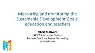Measuring and monitoring the
Sustainable Development Goals,
education and teachers
Albert Motivans
UNESCO Institute for Statistics
Teachers Task Force Forum, Mexico City
15 March 2016
 
