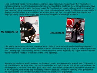 I also challenged typical forms and conventions of a pop rock music magazine, as they mainly have males dominating their fronts covers and articles. So I decided to challenge these conventions and have a female dominating the page, this helps target the females of my target audience well, as they will be able to relate to the images and article. I also attracted my audience by the double page spread article. I thought carefully about how to address my audience through this, I thought about the content and language of my article and thought about what would appeal to my target audience.  I decided to write an article in an interview form, I did this because most articles in Q Magazine are in interview form and this institution is really successful and I wanted my magazine to achieve high success too. The language used was very informal and chatty which would appeal to my target audience as they would be able to relate as the artist is in the same age range.  As my target audience would probably be students I made my magazine at a low price of £2.90 as this is affordable in disposable income. I put the issue number as a high number, so it shows the audience that the magazine is successful and has a good circulation. I also added boosts and subscriptions as features in my magazine, I did this to help attract my audience because I found out from my focus groups that my audience like these kind of features and increase the chances of purchase.   My magazine ‘M’ Top selling ‘Q’ 