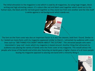 The initial attraction to the magazine is one which is used by all magazines, by using huge images, block writing and high attracting colours. It’s colours like red and black used together which stand out to the human eyes, the black and the red look good together as they stand out from one another and the title itself is white against a red background which stands out. The font on the front cover was also an important factor as it was the clearest, bold font I found. Similar to Q, I tested out many fonts until my magazine appeared similar to there's. I attracted my audience with cover lines such as “300 THINGS YOU DIDN’T KNOW ABOUT THE ZUTONS”. This attracted people who were interested in ‘pop rock’ music which my magazine is based around. Another thing that attracted my audience was placing the names of bands onto the front cover of my magazine. This would attract the people who know of the bands and artists plus featuring six bands gave a higher chance of a of more people buying my magazine apposed to placing one band with a minority liking it. 
