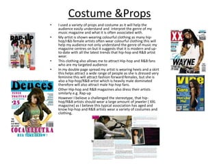 Costume &PropsI used a variety of props and costume as it will help the audience easily understand and  interpret the genre of my music magazine and what it is often associated with. My artist is shown wearing colourful clothing as many hip-hop/r&b female artists often wear colourful clothing this will help my audience not only understand the genre of music my magazine centres on but it suggests that it is modern and up-to-date with all the latest trends that hip-hop and R&B artist wear.This clothing also allows me to attract Hip-hop and R&B fans  who are my targeted audienceIn my double page spread my artist is wearing heels and a skirt this helps attract a wide range of people as she is dressed very feminine this will attract fashion forward females, but she is also a hip-hop/R&B artist which is heavily male dominated therefore will also attract male hip-hop fans.Other Hip-hop and R&B magazines also dress their artists similarly e.g. Rap-up However I believe a challenged the stereotype, that hip-hop/R&B artists should wear a large amount of jeweler ( XXL magazine) as I believe this typical association has aged and know hip-hop and R&B artists wear a variety of costumes and clothing,
