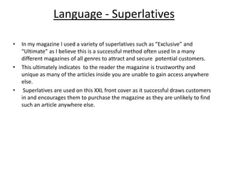 Language - Superlatives In my magazine I used a variety of superlatives such as “Exclusive” and “Ultimate” as I believe this is a successful method often used In a many different magazines of all genres to attract and secure  potential customers.This ultimately indicates  to the reader the magazine is trustworthy and unique as many of the articles inside you are unable to gain access anywhere else. Superlatives are used on this XXL front cover as it successful draws customers in and encourages them to purchase the magazine as they are unlikely to find such an article anywhere else.