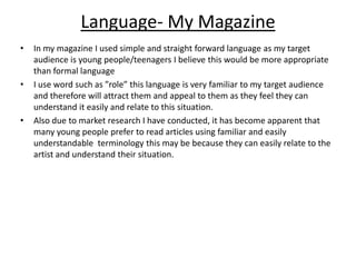 Language- My Magazine In my magazine I used simple and straight forward language as my target audience is young people/teenagers I believe this would be more appropriate than formal languageI use word such as ”role” this language is very familiar to my target audience and therefore will attract them and appeal to them as they feel they can understand it easily and relate to this situation.Also due to market research I have conducted, it has become apparent that many young people prefer to read articles using familiar and easily understandable  terminology this may be because they can easily relate to the artist and understand their situation.