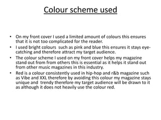 Colour scheme used On my front cover I used a limited amount of colours this ensures that it is not too complicated for the reader.I used bright colours  such as pink and blue this ensures it stays eye-catching and therefore attract my target audience.The colour scheme I used on my front cover helps my magazine stand out from from others this is essential as it helps it stand out from other music magazines in this industry. Red is a colour consistently used in hip-hop and r&b magazine such as Vibe and XXL therefore by avoiding this colour my magazine stays unique and  trendy therefore my target audience will be drawn to it as although it does not heavily use the colour red. 