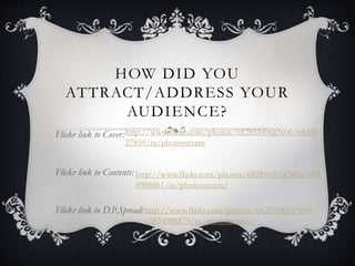 HOW DID YOU
ATTRACT/ADDRESS YOUR
AUDIENCE?
Flickr link to Cover:
Flickr link to Contents:
Flickr link to D.P.Spread:
http://www.flickr.com/photos/68285549@N06/68349
27859/in/photostream
http://www.flickr.com/photos/68285549@N06/683
4988861/in/photostream/
http://www.flickr.com/photos/68285549@N06
/6834988875/in/photostream/
 