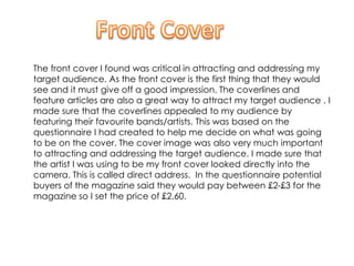 The front cover I found was critical in attracting and addressing my
target audience. As the front cover is the first thing that they would
see and it must give off a good impression. The coverlines and
feature articles are also a great way to attract my target audience . I
made sure that the coverlines appealed to my audience by
featuring their favourite bands/artists. This was based on the
questionnaire I had created to help me decide on what was going
to be on the cover. The cover image was also very much important
to attracting and addressing the target audience. I made sure that
the artist I was using to be my front cover looked directly into the
camera. This is called direct address. In the questionnaire potential
buyers of the magazine said they would pay between £2-£3 for the
magazine so I set the price of £2.60.
 