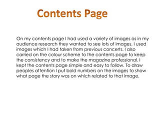 On my contents page I had used a variety of images as in my
audience research they wanted to see lots of images. I used
images which I had taken from previous concerts. I also
carried on the colour scheme to the contents page to keep
the consistency and to make the magazine professional. I
kept the contents page simple and easy to follow. To draw
peoples attention I put bold numbers on the images to show
what page the story was on which related to that image.
 