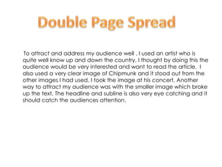 To attract and address my audience well , I used an artist who is
quite well know up and down the country. I thought by doing this the
audience would be very interested and want to read the article. I
also used a very clear image of Chipmunk and it stood out from the
other images I had used. I took the image at his concert. Another
way to attract my audience was with the smaller image which broke
up the text. The headline and subline is also very eye catching and it
should catch the audiences attention.
 