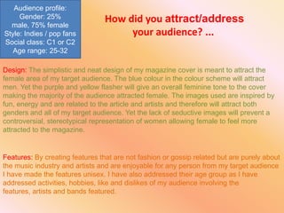 Audience profile:
     Gender: 25%                 How did you attract/address
  male, 75% female
Style: Indies / pop fans              your audience? ...
Social class: C1 or C2
   Age range: 25-32

Design: The simplistic and neat design of my magazine cover is meant to attract the
female area of my target audience. The blue colour in the colour scheme will attract
men. Yet the purple and yellow flasher will give an overall feminine tone to the cover
making the majority of the audience attracted female. The images used are inspired by
fun, energy and are related to the article and artists and therefore will attract both
genders and all of my target audience. Yet the lack of seductive images will prevent a
controversial, stereotypical representation of women allowing female to feel more
attracted to the magazine.


Features: By creating features that are not fashion or gossip related but are purely about
the music industry and artists and are enjoyable for any person from my target audience
I have made the features unisex. I have also addressed their age group as I have
addressed activities, hobbies, like and dislikes of my audience involving the
features, artists and bands featured.
 
