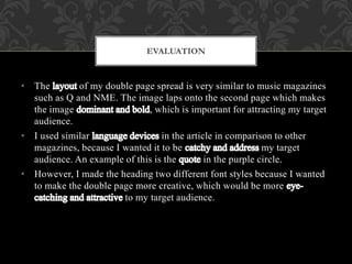 • The of my double page spread is very similar to music magazines
such as Q and NME. The image laps onto the second page which makes
the image , which is important for attracting my target
audience.
• I used similar in the article in comparison to other
magazines, because I wanted it to be my target
audience. An example of this is the in the purple circle.
• However, I made the heading two different font styles because I wanted
to make the double page more creative, which would be more
to my target audience.
EVALUATION
 