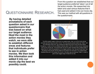 From this question we established that our
                           target audience preferred ‘taken’ out of all
                           the action movies. We researched into
                           taken and used various features that it
                           had used and added it into out movie clip.
QUESTIONNAIRE RESEARCH.    This was our method with all questions in
                           the questionnaire.
  By having detailed
 annotations of each
 question asked in our
 questionnaire that
 was based on what
 our target audience
 liked the most in the
 action movies they
 watch, we were able
 to establish different
 areas and features
 that individuals prefer
 to see in action
 movies. We then took
 this information and
 added it into our
 movie clip the best we
 possibly could.
 
