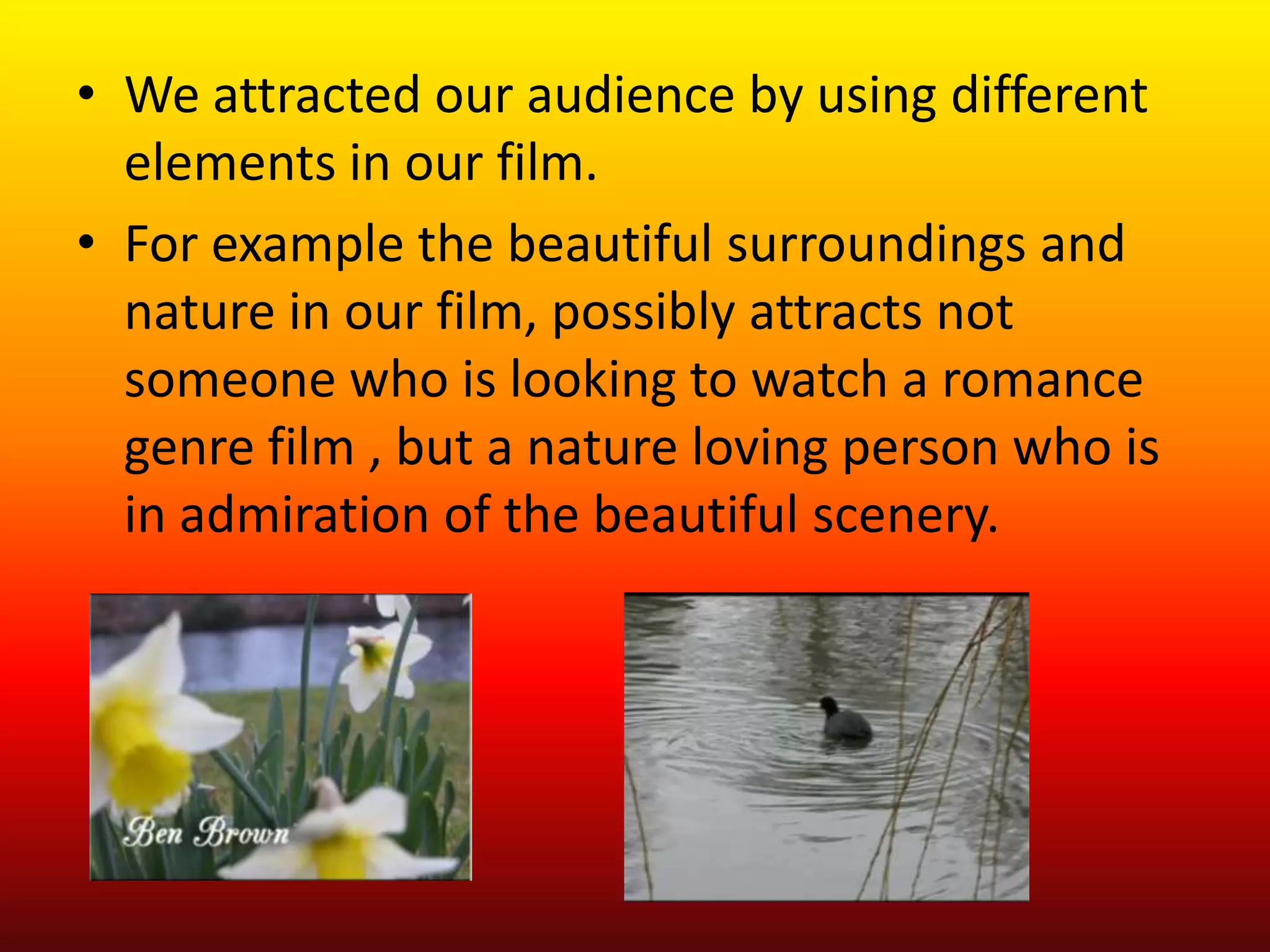 • We attracted our audience by using different
  elements in our film.
• For example the beautiful surroundings and
  nature in our film, possibly attracts not
  someone who is looking to watch a romance
  genre film , but a nature loving person who is
  in admiration of the beautiful scenery.
 