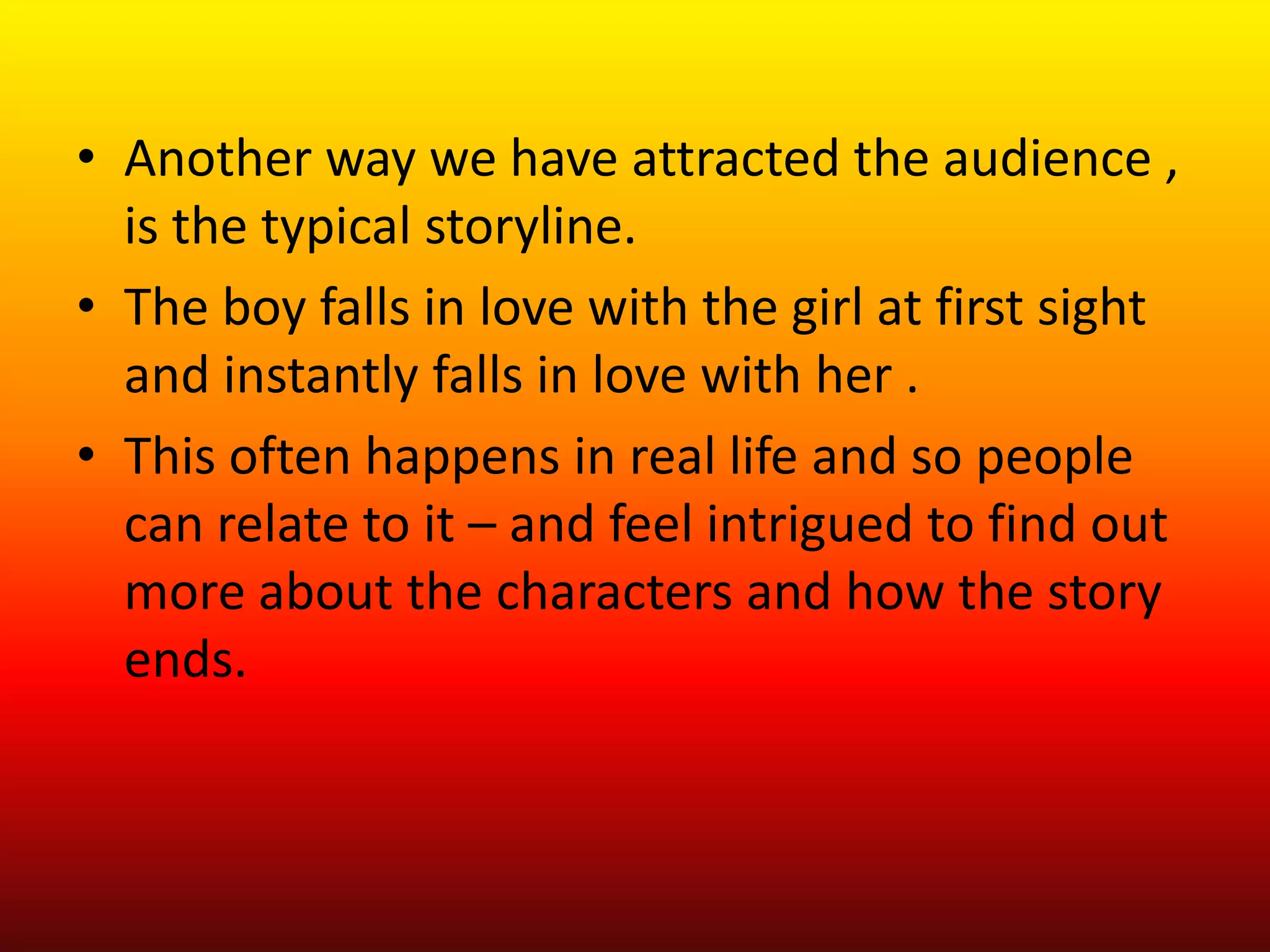 • Another way we have attracted the audience ,
  is the typical storyline.
• The boy falls in love with the girl at first sight
  and instantly falls in love with her .
• This often happens in real life and so people
  can relate to it – and feel intrigued to find out
  more about the characters and how the story
  ends.
 
