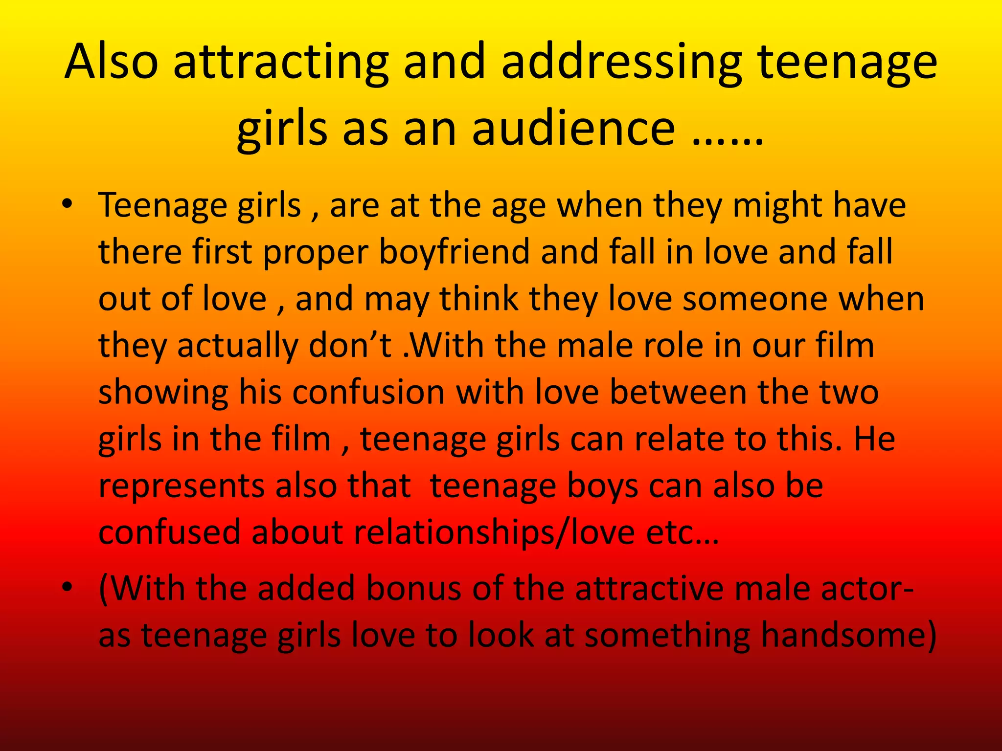 Also attracting and addressing teenage
        girls as an audience ……
• Teenage girls , are at the age when they might have
  there first proper boyfriend and fall in love and fall
  out of love , and may think they love someone when
  they actually don’t .With the male role in our film
  showing his confusion with love between the two
  girls in the film , teenage girls can relate to this. He
  represents also that teenage boys can also be
  confused about relationships/love etc…
• (With the added bonus of the attractive male actor-
  as teenage girls love to look at something handsome)
 