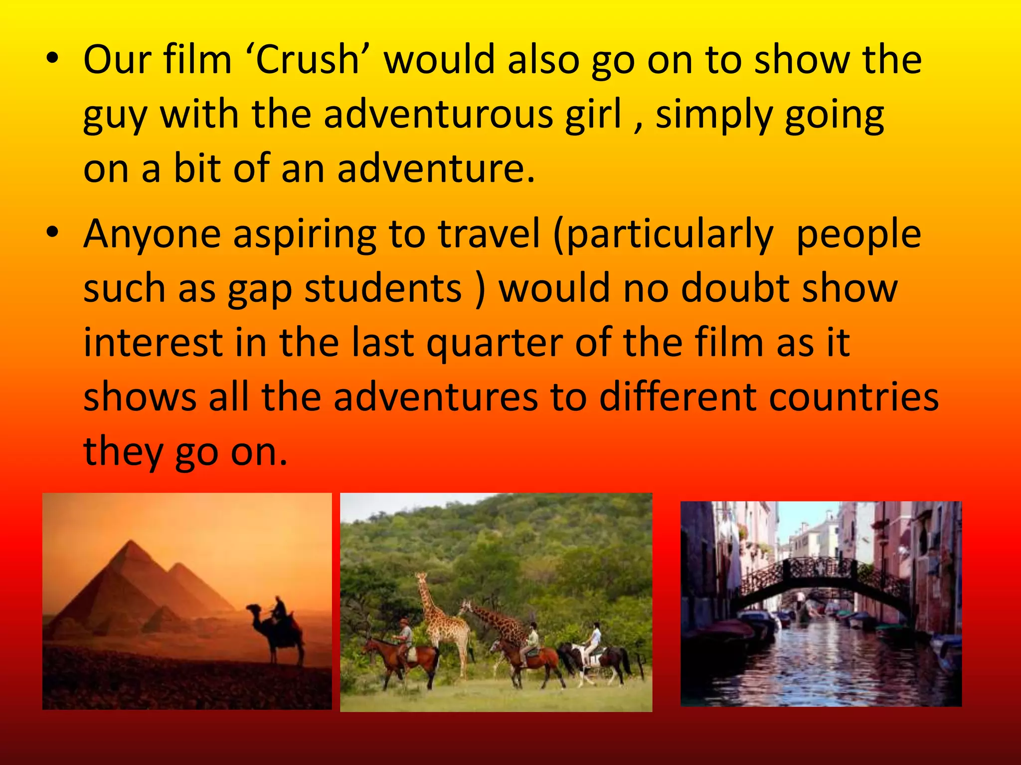 • Our film ‘Crush’ would also go on to show the
  guy with the adventurous girl , simply going
  on a bit of an adventure.
• Anyone aspiring to travel (particularly people
  such as gap students ) would no doubt show
  interest in the last quarter of the film as it
  shows all the adventures to different countries
  they go on.
 