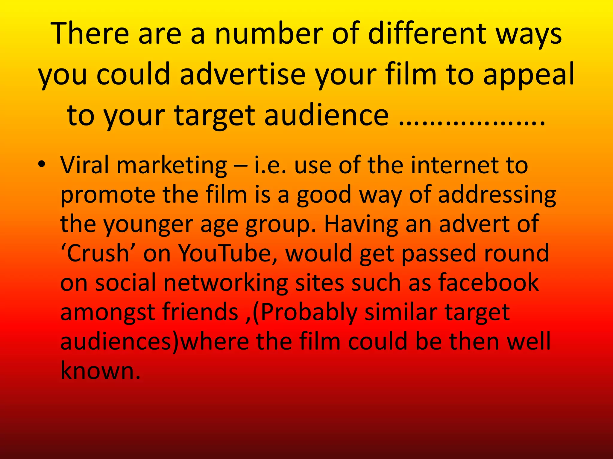 There are a number of different ways
you could advertise your film to appeal
  to your target audience ……………….
• Viral marketing – i.e. use of the internet to
  promote the film is a good way of addressing
  the younger age group. Having an advert of
  ‘Crush’ on YouTube, would get passed round
  on social networking sites such as facebook
  amongst friends ,(Probably similar target
  audiences)where the film could be then well
  known.
 