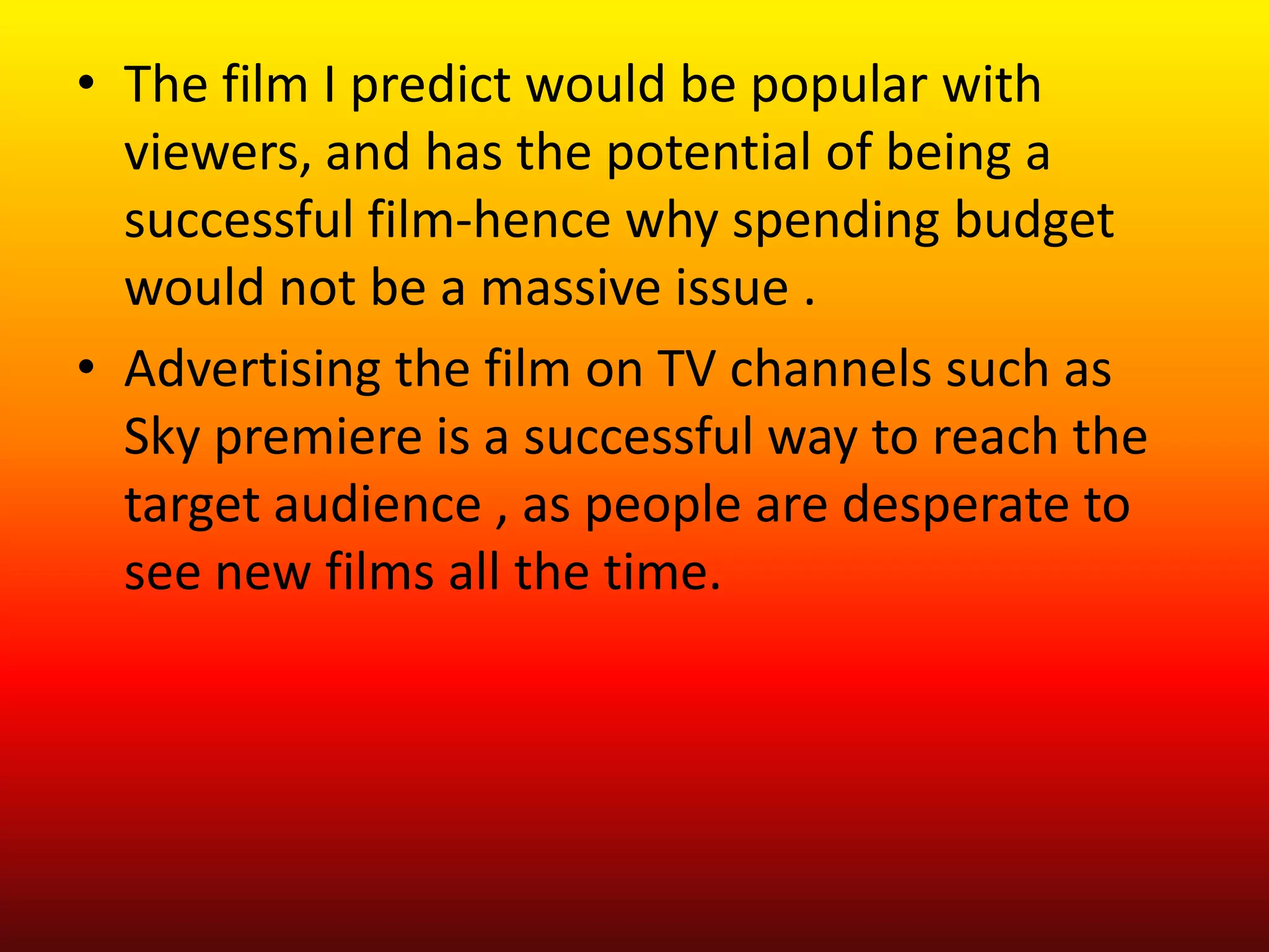 • The film I predict would be popular with
  viewers, and has the potential of being a
  successful film-hence why spending budget
  would not be a massive issue .
• Advertising the film on TV channels such as
  Sky premiere is a successful way to reach the
  target audience , as people are desperate to
  see new films all the time.
 