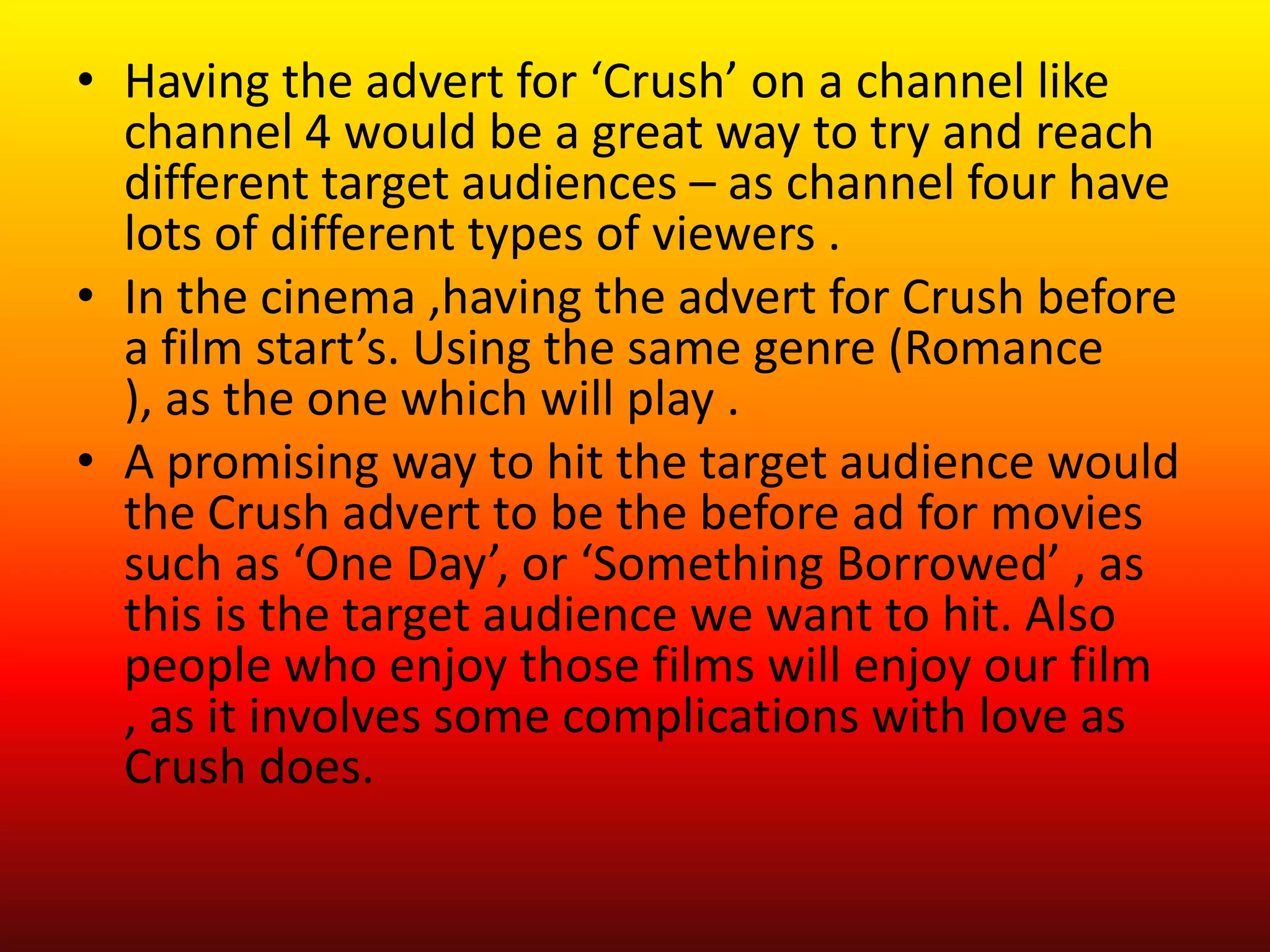 • Having the advert for ‘Crush’ on a channel like
  channel 4 would be a great way to try and reach
  different target audiences – as channel four have
  lots of different types of viewers .
• In the cinema ,having the advert for Crush before
  a film start’s. Using the same genre (Romance
  ), as the one which will play .
• A promising way to hit the target audience would
  the Crush advert to be the before ad for movies
  such as ‘One Day’, or ‘Something Borrowed’ , as
  this is the target audience we want to hit. Also
  people who enjoy those films will enjoy our film
  , as it involves some complications with love as
  Crush does.
 