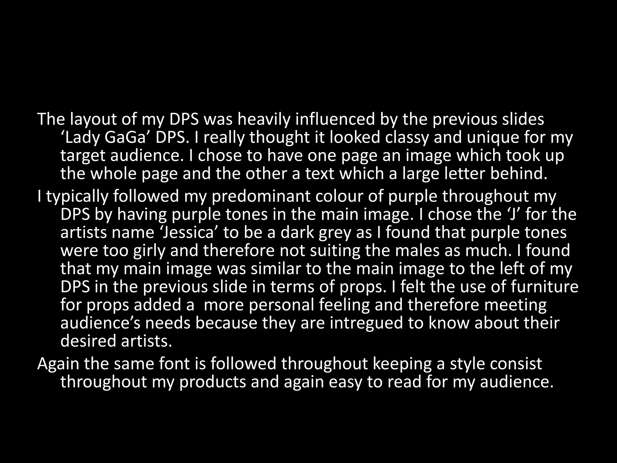 The layout of my DPS was heavily influenced by the previous slides
    ‘Lady GaGa’ DPS. I really thought it looked classy and unique for my
    target audience. I chose to have one page an image which took up
    the whole page and the other a text which a large letter behind.
I typically followed my predominant colour of purple throughout my
    DPS by having purple tones in the main image. I chose the ‘J’ for the
    artists name ‘Jessica’ to be a dark grey as I found that purple tones
    were too girly and therefore not suiting the males as much. I found
    that my main image was similar to the main image to the left of my
    DPS in the previous slide in terms of props. I felt the use of furniture
    for props added a more personal feeling and therefore meeting
    audience’s needs because they are intregued to know about their
    desired artists.
Again the same font is followed throughout keeping a style consist
    throughout my products and again easy to read for my audience.
 