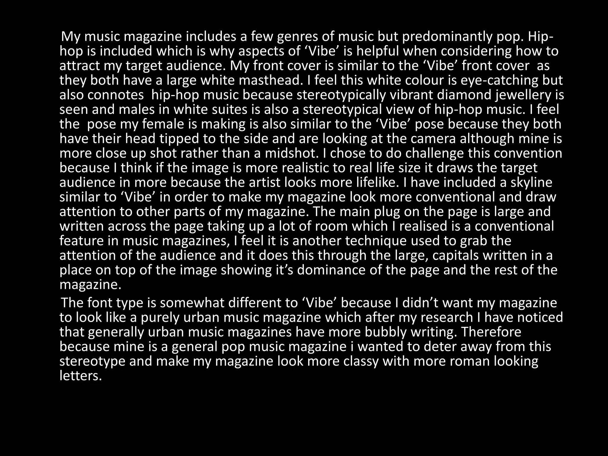 My music magazine includes a few genres of music but predominantly pop. Hip-
hop is included which is why aspects of ‘Vibe’ is helpful when considering how to
attract my target audience. My front cover is similar to the ‘Vibe’ front cover as
they both have a large white masthead. I feel this white colour is eye-catching but
also connotes hip-hop music because stereotypically vibrant diamond jewellery is
seen and males in white suites is also a stereotypical view of hip-hop music. I feel
the pose my female is making is also similar to the ‘Vibe’ pose because they both
have their head tipped to the side and are looking at the camera although mine is
more close up shot rather than a midshot. I chose to do challenge this convention
because I think if the image is more realistic to real life size it draws the target
audience in more because the artist looks more lifelike. I have included a skyline
similar to ‘Vibe’ in order to make my magazine look more conventional and draw
attention to other parts of my magazine. The main plug on the page is large and
written across the page taking up a lot of room which I realised is a conventional
feature in music magazines, I feel it is another technique used to grab the
attention of the audience and it does this through the large, capitals written in a
place on top of the image showing it’s dominance of the page and the rest of the
magazine.
The font type is somewhat different to ‘Vibe’ because I didn’t want my magazine
to look like a purely urban music magazine which after my research I have noticed
that generally urban music magazines have more bubbly writing. Therefore
because mine is a general pop music magazine i wanted to deter away from this
stereotype and make my magazine look more classy with more roman looking
letters.
 