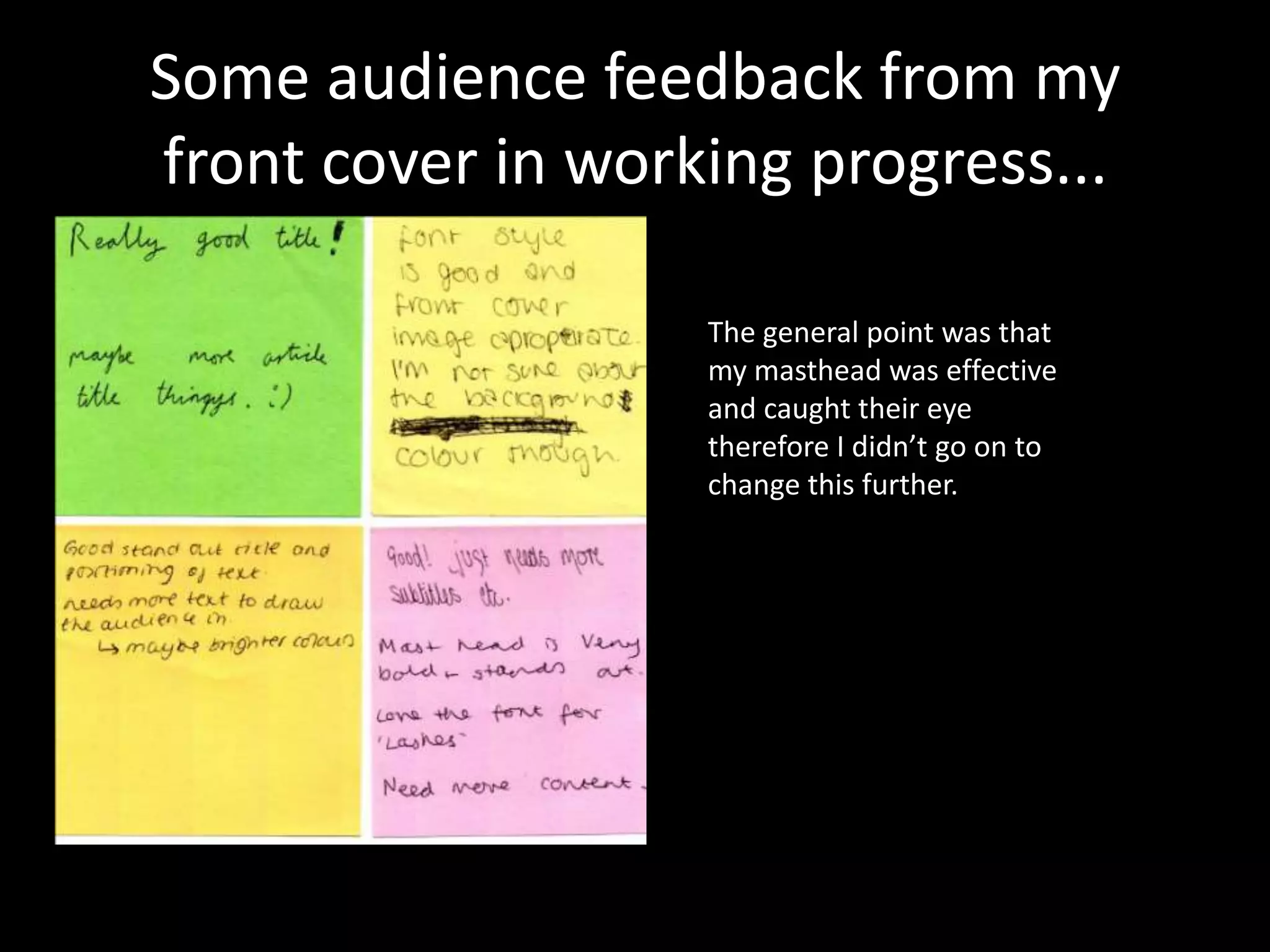 Some audience feedback from my
front cover in working progress...

                   The general point was that
                   my masthead was effective
                   and caught their eye
                   therefore I didn’t go on to
                   change this further.
 