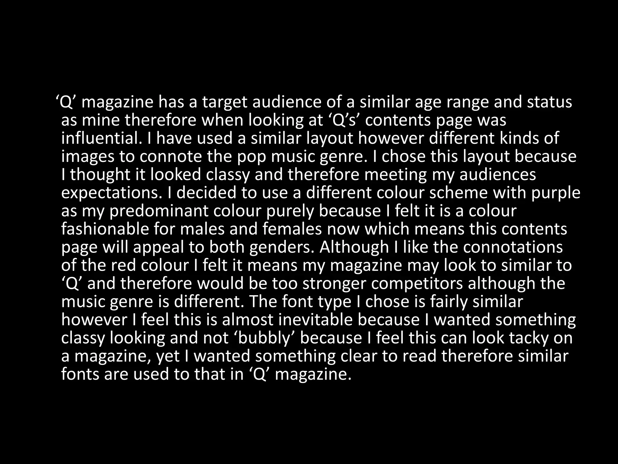 ‘Q’ magazine has a target audience of a similar age range and status
 as mine therefore when looking at ‘Q’s’ contents page was
 influential. I have used a similar layout however different kinds of
 images to connote the pop music genre. I chose this layout because
 I thought it looked classy and therefore meeting my audiences
 expectations. I decided to use a different colour scheme with purple
 as my predominant colour purely because I felt it is a colour
 fashionable for males and females now which means this contents
 page will appeal to both genders. Although I like the connotations
 of the red colour I felt it means my magazine may look to similar to
 ‘Q’ and therefore would be too stronger competitors although the
 music genre is different. The font type I chose is fairly similar
 however I feel this is almost inevitable because I wanted something
 classy looking and not ‘bubbly’ because I feel this can look tacky on
 a magazine, yet I wanted something clear to read therefore similar
 fonts are used to that in ‘Q’ magazine.
 