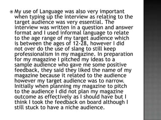 ? My

use of Language was also very important
when typing up the interview as relating to the
target audience was very essential. The
interview was written in a question and answer
format and I used informal language to relate
to the age range of my target audience which
is between the ages of 12-28, however I did
not over do the use of slang to still keep
professionalism in my magazine. In preparation
for my magazine I pitched my ideas to a
sample audience who gave me some positive
feedback, they said they liked the name of my
magazine because it related to the audience
however my target audience was to narrow.
Initially when planning my magazine to pitch
to the audience I did not plan my magazine
outcome as effectively as I should have but I
think I took the feedback on board although I
still stuck to have a niche audience.

 