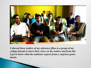 I showed three trailers of my reference films to a group of my
college friends to know their views on the trailers and from this
I got to know what the audience expects from a suspense genre
movie.
 