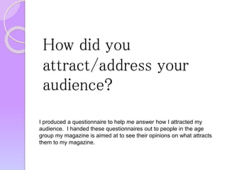 How did you
attract/address your
audience?
I produced a questionnaire to help me answer how I attracted my
audience. I handed these questionnaires out to people in the age
group my magazine is aimed at to see their opinions on what attracts
them to my magazine.
 