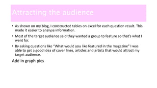Attracting the audience
• As shown on my blog, I constructed tables on excel for each question result. This
made it easier to analyse information.
• Most of the target audience said they wanted a group to feature so that’s what I
went for.
• By asking questions like “What would you like featured in the magazine” I was
able to get a good idea of cover lines, articles and artists that would attract my
target audience.
Add in graph pics
 