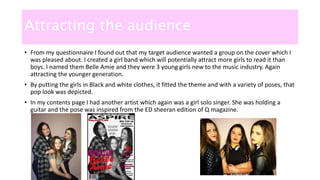 Attracting the audience
• From my questionnaire I found out that my target audience wanted a group on the cover which I
was pleased about. I created a girl band which will potentially attract more girls to read it than
boys. I named them Belle Amie and they were 3 young girls new to the music industry. Again
attracting the younger generation.
• By putting the girls in Black and white clothes, it fitted the theme and with a variety of poses, that
pop look was depicted.
• In my contents page I had another artist which again was a girl solo singer. She was holding a
guitar and the pose was inspired from the ED sheeran edition of Q magazine.
 