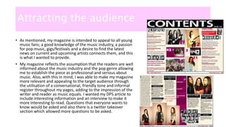 Attracting the audience
• As mentioned, my magazine is intended to appeal to all young
music fans; a good knowledge of the music industry, a passion
for pop music, gigs/festivals and a desire to find the latest
news on current and upcoming artists connects them, and this
is what I wanted to provide.
• My magazine reflects the assumption that the readers are well
informed about the music industry and the pop genre allowing
me to establish the piece as professional and serious about
music. Also, with this in mind, I was able to make my magazine
more relevant and appealing to the target audience through
the utilisation of a conversational, friendly tone and informal
register throughout my pages, adding to the impression of the
writer and reader as music equals. I wanted my DPS article to
include interesting information and an interview to make it
more interesting to read. Questions that everyone wants to
know would be asked and also there is a twitter takeover
section which allowed more questions to be asked.
 