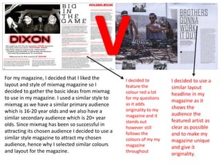 For my magazine, I decided that I liked the
layout and style of mixmag magazine so I
decided to gather the basic ideas from mixmag
to use in my magazine. I used a similar style to
mixmag as we have a similar primary audience
which is 16-20 year olds and we also have a
similar secondary audience which is 20+ year
olds. Since mixmag has been so successful in
attracting its chosen audience I decided to use a
similar style magazine to attract my chosen
audience, hence why I selected similar colours
and layout for the magazine.
I decided to use a
similar layout
headline in my
magazine as it
shows the
audience the
featured artist as
clear as possible
and to make my
magazine unique
and give it
originality.
I decided to
feature the
colour red a lot
for my questions
as it adds
originality to my
magazine and it
stands out
however still
follows the
colours of my my
magazine
throughout
 