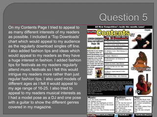 On my Contents Page I tried to appeal to
as many different interests of my readers
as possible. I included a ‘Top Downloads’
chart which would appeal to my audience
as the regularly download singles off line.
I also added fashion tips and ideas which
would appeal to my readers as they have
a huge interest in fashion. I added fashion
tips for festivals as my readers regularly
attend music festivals so I felt this would
intrigue my readers more rather than just
regular fashion tips. I also used models of
different ages as I felt it would appeal to
my age range of 16-25. I also tried to
appeal to my readers musical interests as
I had a model pose as a DJ and one pose
with a guitar to show the different genres
covered in my magazine.
 