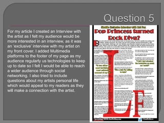 For my article I created an Interview with
the artist as I felt my audience would be
more interested in an interview, as it was
an ‘exclusive’ interview with my artist on
my front cover. I added Multimedia
platforms to the footer of my page as my
audience regularly us technologies to keep
up to date so I felt I would be able to reach
a wider audience through social
networking. I also tried to include
questions about my artists personal life
which would appeal to my readers as they
will make a connection with the artist.
 