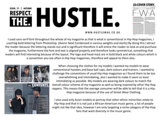 I used sans-serif font throughout the whole of my magazine as that is what is conventional in Hip-Hop magazines, I
used big bold lettering from Photoshop. (Avenir Next Condensed in various weights and slants) By doing this I attract
the reader because the lettering stands out and is significant therefore it will entice the reader to look at and purchase
the magazine, furthermore the font and text is aligned properly and therefore looks symmetrical, something that
readers will find interesting because of the layout. The logo and head mast are in bold black and white colours which is
a convention you see often in Hip-Hop magazines, therefore will appeal to them also.
When choosing the clothes for my models I wanted my models to wear
conventional hoodies and base ball caps, dark colours and trainers. I wanted to
challenge the conventions of usual Hip-Hop magazines as I found them to be too
overwhelming and intimidating, also I wanted to make it seem as least
intimidating as possible. My models are wearing dark colours to match the
overall colour scheme of my magazine as well as being inspired by other Hip-Hop
rappers. This means that the average consumer will be able to tell that it is a Hip-
Hop magazine because of the use of Street Wear Clothing.
I also used only Asian models to portray that other ethnic minorities relate to
Hip-Hop and that it is not just a African-American music genre, a lot of people
might not like that idea, however I am only targeting a niche category of Hip-Hop
fans that want diversity in the music genre.
 