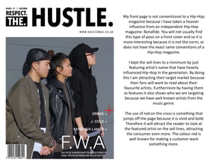 My front page is not conventional to a Hip-Hop
magazine because I have taken a heavier
influence from an independent Hip-Hop
magazine: Bonafide. You will not usually find
this type of pose on a front cover and so it is
more interesting because it is not the norm, or
does not have the exact same conventions of a
Hip-Hop magazine.
I kept the sell lines to a minimum by just
featuring artist’s name that have heavily
influenced Hip-Hop in the generation. By doing
this I am attracting their target market because
their fans will want to read about their
favourite artists. Furthermore by having them
as features it also shows who we are targeting
because we have well known artists from the
music genre.
The use of red on the cross is something that
jumps off the page because it is vivid and bold.
Therefore it will attract the reader to look at
the featured artist on the sell lines, attracting
the consumer even more. The colour red is
well known for making a customer want
something more.
 