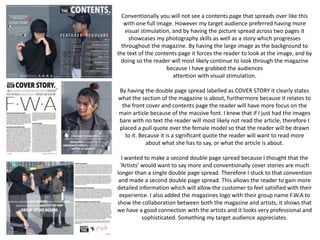 Conventionally you will not see a contents page that spreads over like this
with one full image. However my target audience preferred having more
visual stimulation, and by having the picture spread across two pages it
showcases my photography skills as well as a story which progresses
throughout the magazine. By having the large image as the background to
the text of the contents page it forces the reader to look at the image, and by
doing so the reader will most likely continue to look through the magazine
because I have grabbed the audiences
attention with visual stimulation.
By having the double page spread labelled as COVER STORY it clearly states
what the section of the magazine is about, furthermore because it relates to
the front cover and contents page the reader will have more focus on the
main article because of the massive font. I knew that if I just had the images
bare with no text the reader will most likely not read the article, therefore I
placed a pull quote over the female model so that the reader will be drawn
to it. Because it is a significant quote the reader will want to read more
about what she has to say, or what the article is about.
I wanted to make a second double page spread because I thought that the
‘Artists’ would want to say more and conventionally cover stories are much
longer than a single double page spread. Therefore I stuck to that convention
and made a second double page spread. This allows the reader to gain more
detailed information which will allow the customer to feel satisfied with their
experience. I also added the magazines logo with their group name F.W.A to
show the collaboration between both the magazine and artists, it shows that
we have a good connection with the artists and it looks very professional and
sophisticated. Something my target audience appreciates.
 