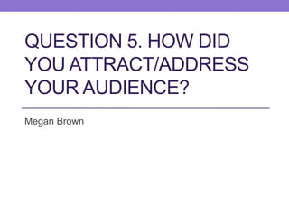 QUESTION 5. HOW DID
YOU ATTRACT/ADDRESS
YOUR AUDIENCE?
Megan Brown
 