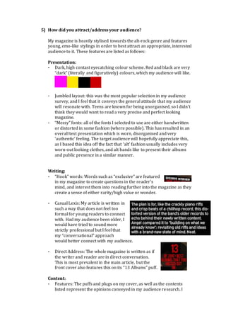 5) How did you attract/address your audience?
My magazine is heavily stylised towards the alt-rock genre and features
young, emo-like stylings in order to best attract an appropriate, interested
audience to it. These features are listed as follows:
Presentation:
- Dark, high contast eyecatching colour scheme. Red and black are very
“dark” (literally and figuratively) colours, which my audience will like.
- Jumbled layout: this was the most popular selection in my audience
survey, and I feel that it conveys the general attitude that my audience
will resonate with. Teens are known for being unorganised, so I didn’t
think they would want to read a very precise and perfect looking
magazine.
- “Messy” fonts: all of the fonts I selected to use are either handwritten
or distorted in some fashion (where possible). This has resulted in an
overall text presentation which is worn, disorganised and very
‘authentic’ feeling. The target audience will hopefully appreciate this,
as I based this idea off the fact that ‘alt’ fashion usually includes very
worn-out looking clothes, and alt bands like to present their albums
and public presence in a similar manner.
Writing:
- “Hook” words: Words such as “exclusive” are featured
in my magazine to create questions in the reader’s
mind, and interest them into reading further into the magazine as they
create a sense of either rarity/high value or wonder.
- Casual Lexis: My article is written in
such a way that does not feel too
formal for young readers to connect
with. Had my audience been older, I
would have tried to sound more
strictly professional but I feel that
my “conversational” approach
would better connect with my audience.
- Direct Address: The whole magazine is written as if
the writer and reader are in direct conversation.
This is most prevalent in the main article, but the
front cover also features this on its “13 Albums” puff.
Content:
- Features: The puffs and plugs on my cover, as well as the contents
listed represent the opinions conveyed in my audience research. I
 
