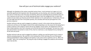 How will your use of technical codes engage your audience?
Although I am drawing on this certain screenshot various times, I must comment on it again as it is an
extremely significant and important shot. We purposively use very low key, soft, chiaroscuro lighting in
this shot as it draws focus onto Toms face and identity, which was something that we wanted to focus on.
This is because up until now in our thriller opening we haven’t seen the antagonists face, so when the
audience do we made sure they focused all of their attention on his cold expression. Furthermore, the use
of a low angle shot puts Tom in the power position, this coincides with how we portrayed him in the
pervious sequence.
Another technical code we used to engage our audience is sound. In this certain shot we silence the
underscore and focus on the diegetic sound of the candle being blown out, the reason for this being that it
creates suspense as the audience notices that all non diegetic sound is gone. The significance of this is
that it draws attention onto Tom’s character as he fills the shot and the soundscape. This also ties in with
the representation we wanted to create of Tom, that he is dominant, so we displayed this by making him
fill the shot and sound.
Another technical code we used to engage the audience is editing, we used fast paced cuts to create an
adreline pumping sequence. We used this in the tracking shot of Josh sprinting, the use of fast paced
editing and flashbacks creates ambiguity and mystery. It also raises various questions such as, ‘Why is he
running?’ ‘Who is he running from?’. By using this style of editing it engages the audience and immerses
them into the film.
 