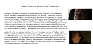 How do inter-textual references attract your audience?
In terms of similarities to other films we have many, we took inspiration for our camerawork,
lighting, sound and mise en scene from various films and TV shows. One example is the film
Inception, we took inspiration from the close up of Leonardo Di Caprio opening his eyes. We
recreated this key piece of camerawork as we feel it created a sense of disorientation and ambiguity
as the audience can only see the characters face and not his surroundings. Although we took
inspiration from it we didn’t copy it, we took our own spin on it, in terms of lighting we made sure it
was low key lighting which would compliment the feeling of disorientation and mystery from the
actual camerawork. As Inception is an extremely popular film that targets the same age group as our
film, by recreating this shot we felt it would appeal to the audience and create attraction for our film.
Another film that we took inspiration from that would attract our audience is ‘The Dark Knight’,
Christopher Nolan’s second instalment of the trilogy appealed immensely to our target audience so
we felt by referencing it in our film would be very successful. We took large inspiration from the
interrogation scene in ‘The Dark Knight’, which I have referenced several times before in my blog
posts, we recreated that scene in ‘Torpidity’. We referenced it in the sequence where Josh is in an
unknown room with very low key lighting riddled with fear and uncertainty, this sequence is very
effective as is creates immense suspense and tension.
 