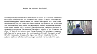 How is the audience positioned?
In terms of which characters shoes the audience are placed in, we chose to put them in
the shoes of both characters, this would allow the audience to choose sides and make
them more engaged in our film. Initially, the audience are largely in Josh’s shoes, as we
see flashbacks of him, the camera also seems to follow him presenting him as important.
Josh dominates most of the screen time which would normally depict him as dominant
and in power, however Tom’s character is the superior one in the opening sequence by
not appearing on camera. The position of the audience switches to Tom through the sue
of the POV shot, of him following Josh. The significance of this is that we are supposed
to feel worried for Josh as we see Tom coming up behind him. We then switch to Josh’s
POV, this increases the films appeal as it gives two different sides to the film, the
audience is allowed to feel sympathy and anger too which ever character they want.
 