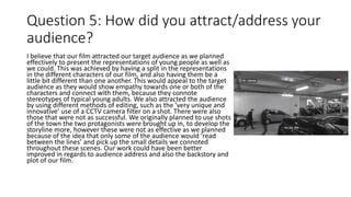 Question 5: How did you attract/address your
audience?
I believe that our film attracted our target audience as we planned
effectively to present the representations of young people as well as
we could. This was achieved by having a split in the representations
in the different characters of our film, and also having them be a
little bit different than one another. This would appeal to the target
audience as they would show empathy towards one or both of the
characters and connect with them, because they connote
stereotypes of typical young adults. We also attracted the audience
by using different methods of editing, such as the ’very unique and
innovative’ use of a CCTV camera filter on a shot. There were also
those that were not as successful. We originally planned to use shots
of the town the two protagonists were brought up in, to develop the
storyline more, however these were not as effective as we planned
because of the idea that only some of the audience would ‘read
between the lines’ and pick up the small details we connoted
throughout these scenes. Our work could have been better
improved in regards to audience address and also the backstory and
plot of our film.
 