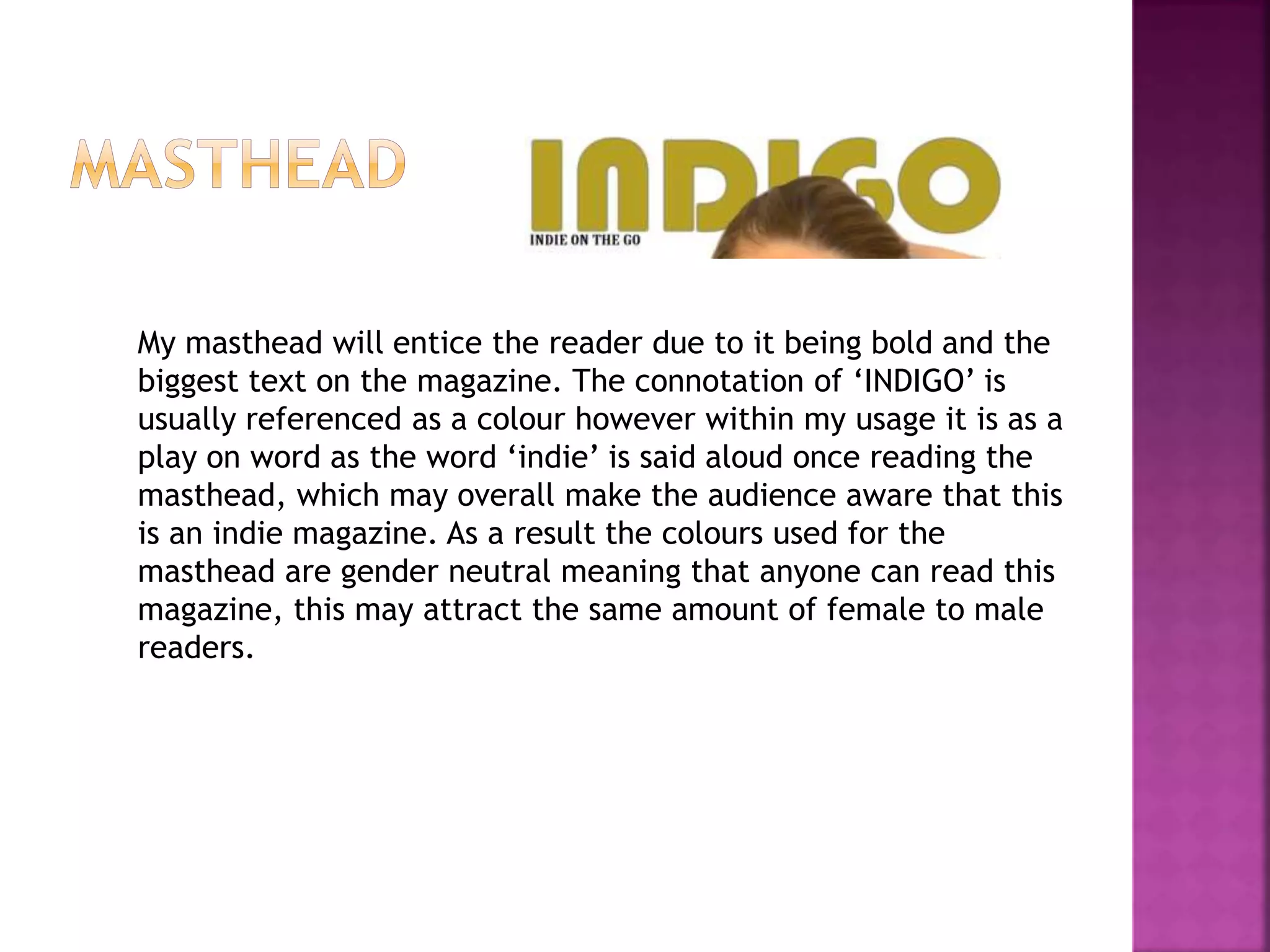 My masthead will entice the reader due to it being bold and the
biggest text on the magazine. The connotation of ‘INDIGO’ is
usually referenced as a colour however within my usage it is as a
play on word as the word ‘indie’ is said aloud once reading the
masthead, which may overall make the audience aware that this
is an indie magazine. As a result the colours used for the
masthead are gender neutral meaning that anyone can read this
magazine, this may attract the same amount of female to male
readers.
 