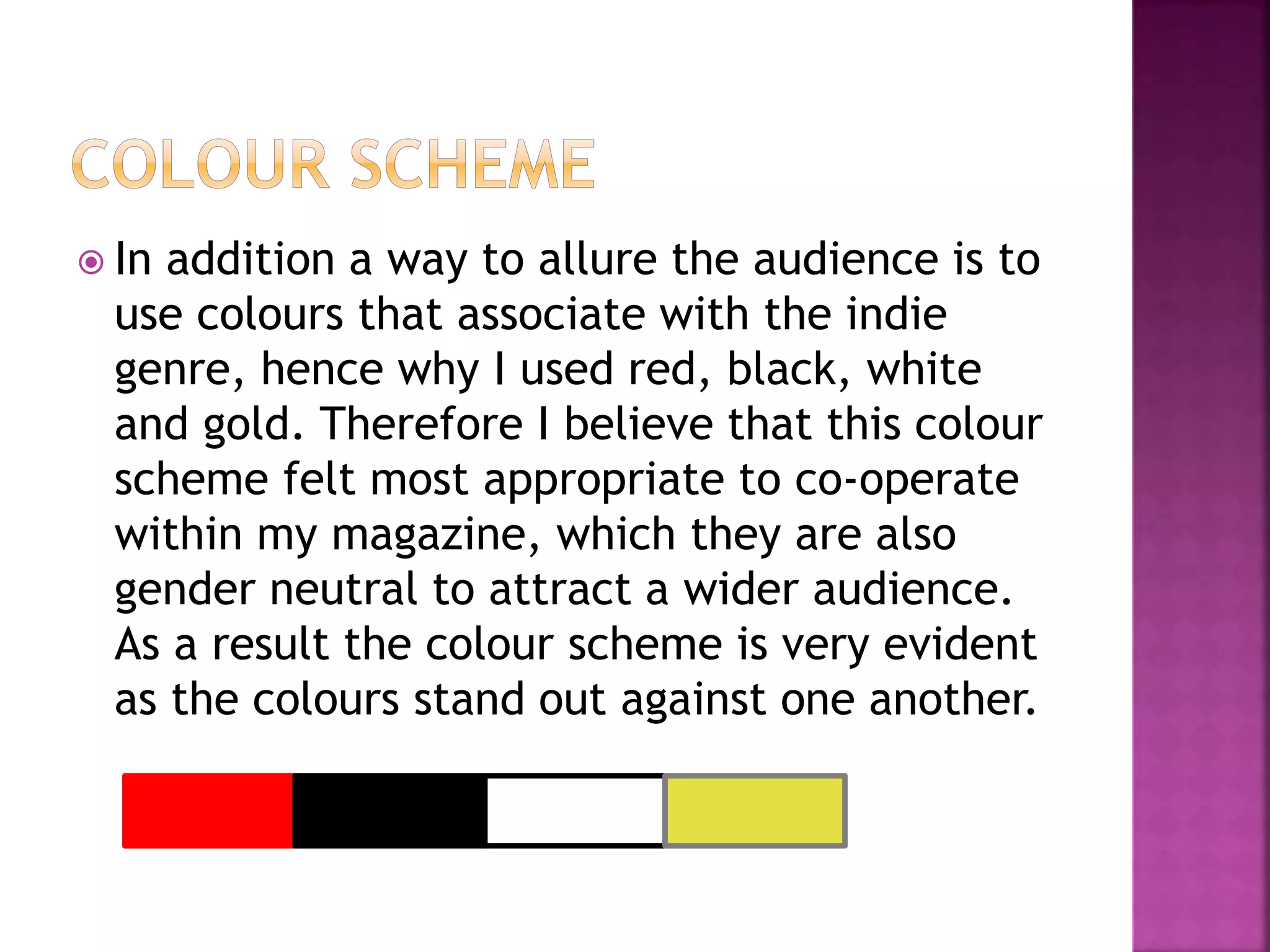  In addition a way to allure the audience is to
use colours that associate with the indie
genre, hence why I used red, black, white
and gold. Therefore I believe that this colour
scheme felt most appropriate to co-operate
within my magazine, which they are also
gender neutral to attract a wider audience.
As a result the colour scheme is very evident
as the colours stand out against one another.
 