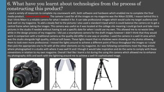6. What have you learnt about technologies from the process of
constructing this product?
I used a variety of resources to complete my coursework with, both software and hardware which enabled me to complete the final
media product. Camera and Lighting: The camera I used for all the images on my magazine was the Nikon D2300, I reason behind this is
that I think Nikon is a reliable camera for what I needed it for. It can take professional images which would suite my target audience and
look well on my magazine. To add a steady feel to the pictures I also used a standard tripod which is could balance the camera on to get a
central frame when taking the images. This camera was useful as it was located at the college site meaning I could go back and take more
pictures in the studio if needed without having to set a specific date for when I could use my own. This allowed me to no waste time
while in the design process of my magazine. I did use a smartphone camera for the draft images however I didn’t think that they would
work in comparison with a traditional camera as the quality did differ in one way or another. I used the camera in a well-lit area which
was the studio alongside high quality, artificial soft boxes. These lights meant that no shadows were showing on my photos allowing
them to look even more professional. I moved the lights around to achieve a different point of focus throughput the images so I could
then pick the appropriate one to fit with all the other elements on my magazine. As I was following conventions most Hip-Hop artists
where photographed in a studio with where it was well lit and I though it would take inspiration and do the same to comply with these
conventions in relation to my own magazine. Overall I feel like I learnt a lot during the using this camera which allowed me to enhance
my photography skills and work with the lightning around me to achieve a well-lit sophisticated image.
 