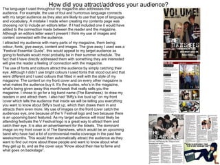 How did you attract/address your audience? The language I used throughout my magazine also addresses the audience. For example, the use of foul and humorous language connects with my target audience as they also are likely to use that type of language and vocabulary. A mistake I made when creating my contents page was choosing not to include an editors letter. If I had included one it would have added to the connection made between the reader and the magazine. Although an editors letter wasn’t present I think my use of images and content connected with the audience.  I attracted my audience with many parts of my magazine, them being; colour, fonts, give aways, content and images. The give away I used was a “Festival Essential Guide”, this would appeal to my target audience as going to festivals would most probably be in their summer schedule. The fact that I have directly addressed them with something they are interested will give the reader a feeling of connection with the magazine. The use of fonts and colours attract the audience by simply catching their eye. Although I didn’t use bright colours I used fonts that stood out and that were different and I used colours that fitted in well with the style of my magazine. The content on my front cover and on every other magazine is what makes the audience buy it. It’s the quotes, who’s in the magazine, what's being given away this month/week that really sells you the magazine. I chose to go for a big band name (The Banshees)  to draw my readers in and attract them. I also had “Biffy’s live bust up” on my front cover which tells the audience that inside we will be telling you everything you want to know about Biffy’s bust up, which then draws them in and attracts them even more. My use of images on the front cover catch the audiences eye, one because of the V Festival logo and two because there is an upcoming band featured. As my target audience will most likely be attending festivals the V Festival logo is a great way to attract them and catch their eye. It is also an advertisement for the tickets. The dominant image on my front cover is of The Banshees, which would be an upcoming band who have had a lot of controversial media coverage in the past few weeks/months. This would then automatically attract the audience as they want to find out more about these people and want to know about what they get up to, and as the cover says “Know about their rise to fame and what goes on backstage”.  